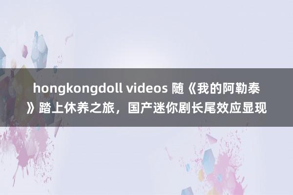 hongkongdoll videos 随《我的阿勒泰》踏上休养之旅，国产迷你剧长尾效应显现