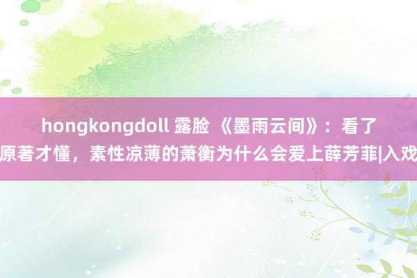 hongkongdoll 露脸 《墨雨云间》：看了原著才懂，素性凉薄的萧衡为什么会爱上薛芳菲|入戏