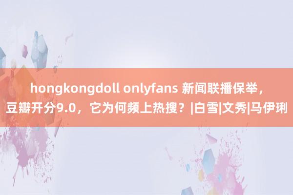 hongkongdoll onlyfans 新闻联播保举，豆瓣开分9.0，它为何频上热搜？|白雪|文秀|马伊琍