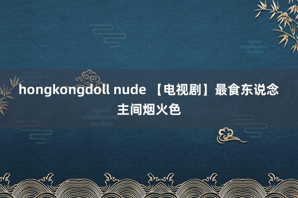 hongkongdoll nude 【电视剧】最食东说念主间烟火色