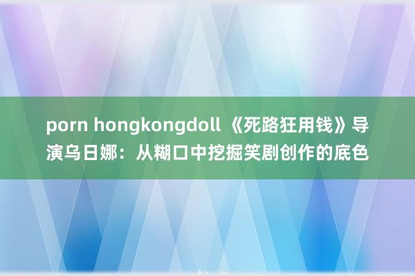 porn hongkongdoll 《死路狂用钱》导演乌日娜：从糊口中挖掘笑剧创作的底色