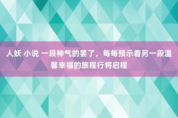 人妖 小说 一段神气的罢了，每每预示着另一段温馨幸福的旅程行将启程