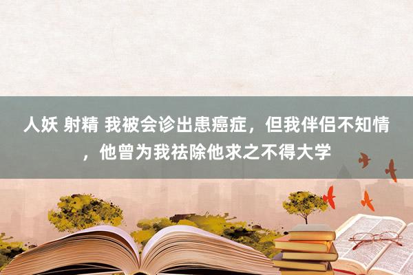 人妖 射精 我被会诊出患癌症，但我伴侣不知情，他曾为我祛除他求之不得大学