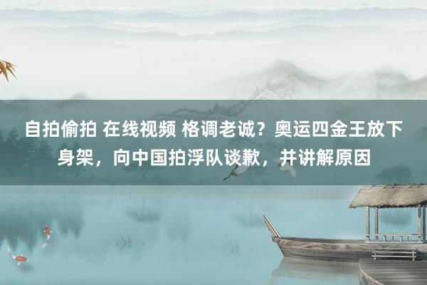 自拍偷拍 在线视频 格调老诚？奥运四金王放下身架，向中国拍浮队谈歉，并讲解原因