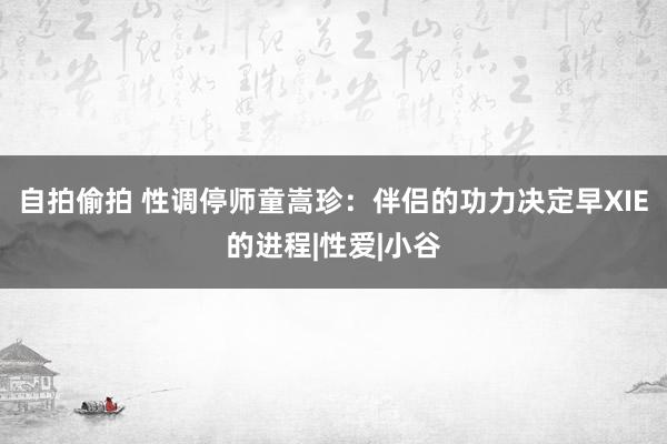 自拍偷拍 性调停师童嵩珍：伴侣的功力决定早XIE的进程|性爱|小谷