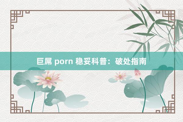 巨屌 porn 稳妥科普：破处指南