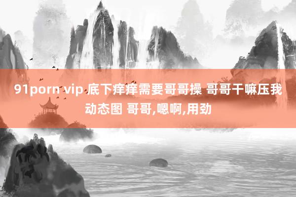 91porn vip 底下痒痒需要哥哥操 哥哥干嘛压我动态图 哥哥，嗯啊，用劲