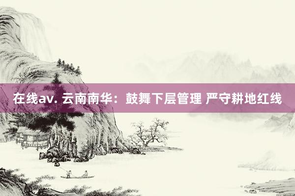 在线av. 云南南华：鼓舞下层管理 严守耕地红线