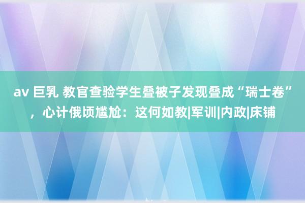 av 巨乳 教官查验学生叠被子发现叠成“瑞士卷”，心计俄顷尴尬：这何如教|军训|内政|床铺