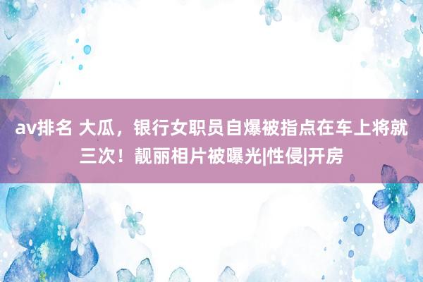 av排名 大瓜，银行女职员自爆被指点在车上将就三次！靓丽相片被曝光|性侵|开房