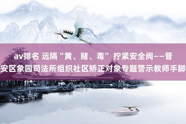 av排名 远隔“黄、赌、毒” 拧紧安全阀——晋安区象园司法所组织社区矫正对象专题警示教师手脚