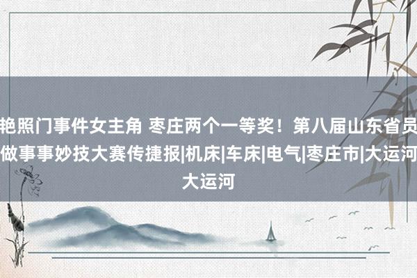 艳照门事件女主角 枣庄两个一等奖！第八届山东省员做事事妙技大赛传捷报|机床|车床|电气|枣庄市|大运河