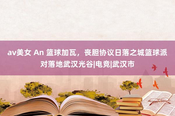 av美女 An 篮球加瓦，丧胆协议日落之城篮球派对落地武汉光谷|电竞|武汉市