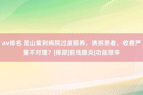 av排名 昆山紫荆病院过度颐养，诱拐患者，收费严重不对理？|排尿|前线腺炎|功能艰辛