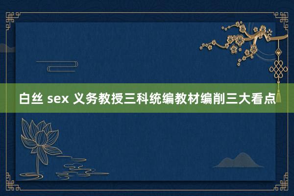 白丝 sex 义务教授三科统编教材编削三大看点