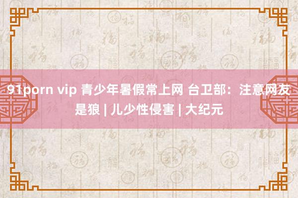 91porn vip 青少年暑假常上网 台卫部：注意网友是狼 | 儿少性侵害 | 大纪元