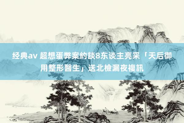 经典av 超想蛋弊案約談8东谈主　亮采「天后御用整形醫生」送北檢漏夜複訊