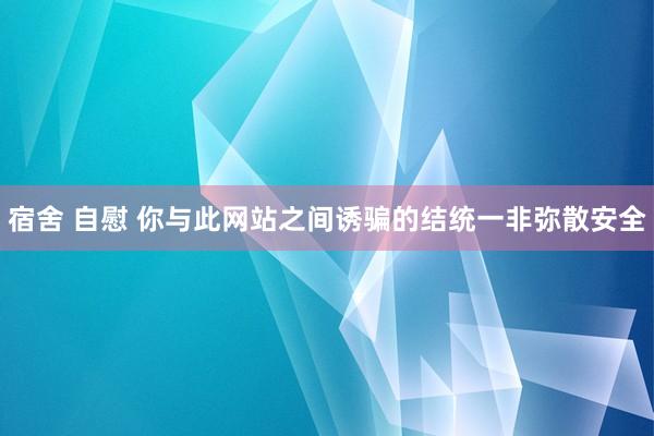 宿舍 自慰 你与此网站之间诱骗的结统一非弥散安全