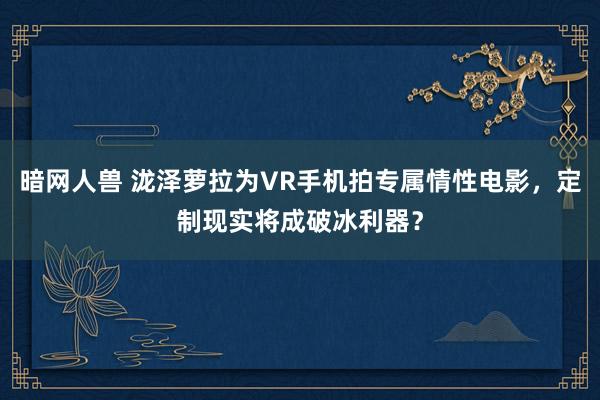 暗网人兽 泷泽萝拉为VR手机拍专属情性电影，定制现实将成破冰利器？