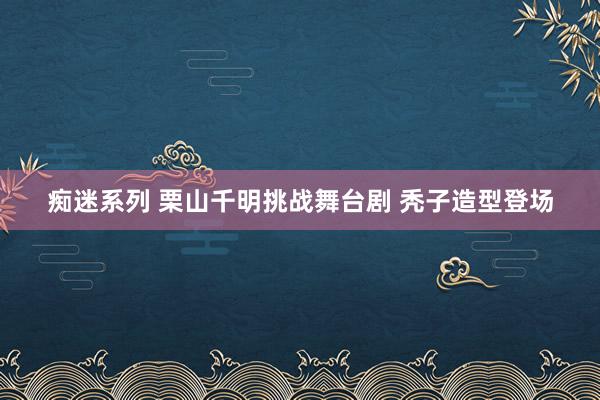 痴迷系列 栗山千明挑战舞台剧 秃子造型登场