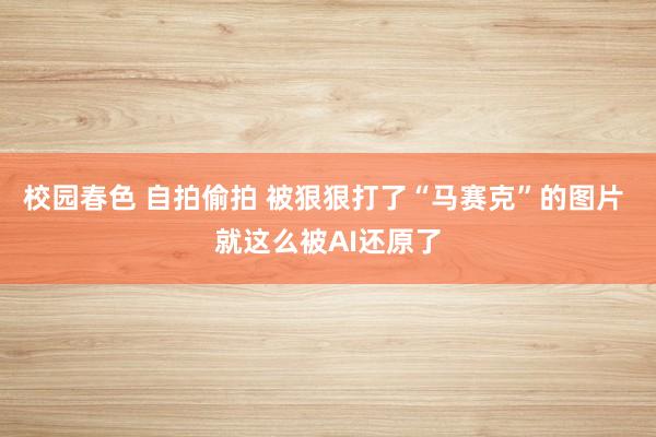 校园春色 自拍偷拍 被狠狠打了“马赛克”的图片 就这么被AI还原了