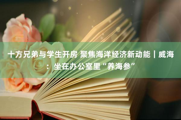 十方兄弟与学生开房 聚焦海洋经济新动能｜威海：坐在办公室里“养海参”