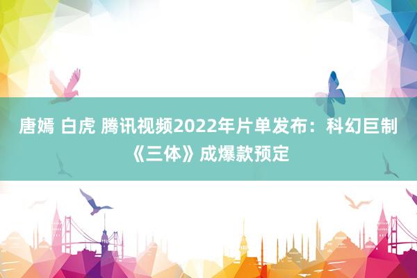 唐嫣 白虎 腾讯视频2022年片单发布：科幻巨制《三体》成爆款预定