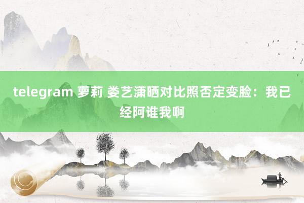 telegram 萝莉 娄艺潇晒对比照否定变脸：我已经阿谁我啊