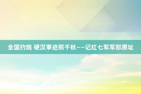 全国约炮 硬汉事迹照千秋——记红七军军部原址