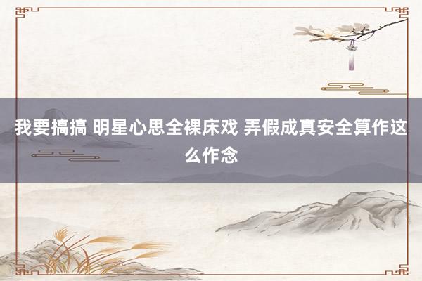 我要搞搞 明星心思全裸床戏 弄假成真安全算作这么作念