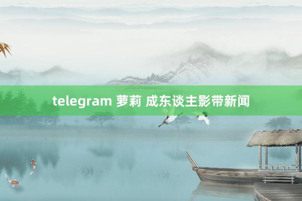 telegram 萝莉 成东谈主影带新闻