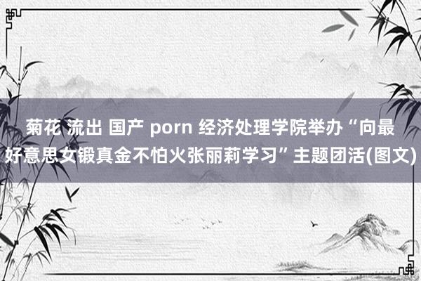 菊花 流出 国产 porn 经济处理学院举办“向最好意思女锻真金不怕火张丽莉学习”主题团活(图文)