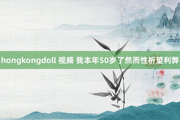 hongkongdoll 视频 我本年50岁了然而性祈望利弊