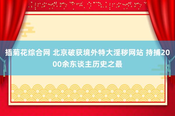 插菊花综合网 北京破获境外特大淫秽网站 持捕2000余东谈主历史之最