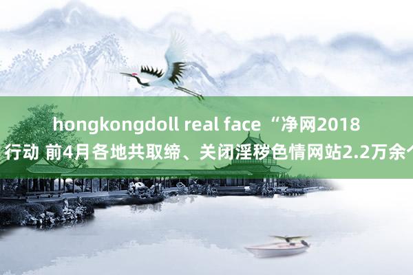 hongkongdoll real face “净网2018”行动 前4月各地共取缔、关闭淫秽色情网站2.2万余个