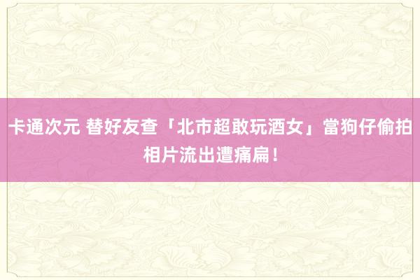 卡通次元 替好友查「北市超敢玩酒女」當狗仔偷拍　相片流出遭痛扁！