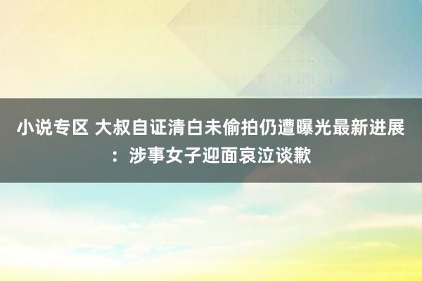 小说专区 大叔自证清白未偷拍仍遭曝光最新进展：涉事女子迎面哀泣谈歉