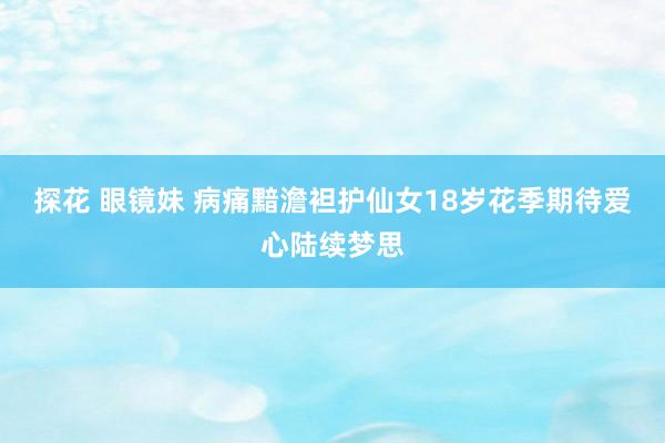 探花 眼镜妹 病痛黯澹袒护仙女18岁花季期待爱心陆续梦思