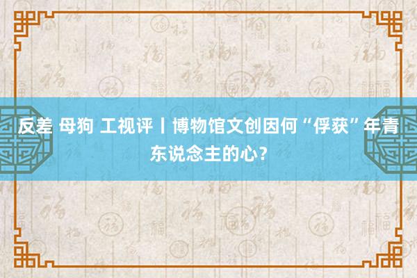 反差 母狗 工视评丨博物馆文创因何“俘获”年青东说念主的心？