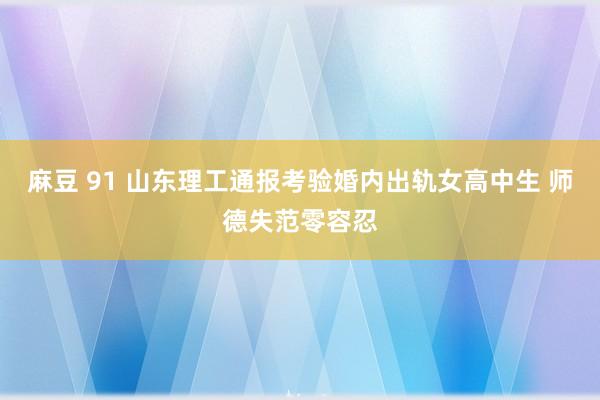 麻豆 91 山东理工通报考验婚内出轨女高中生 师德失范零容忍