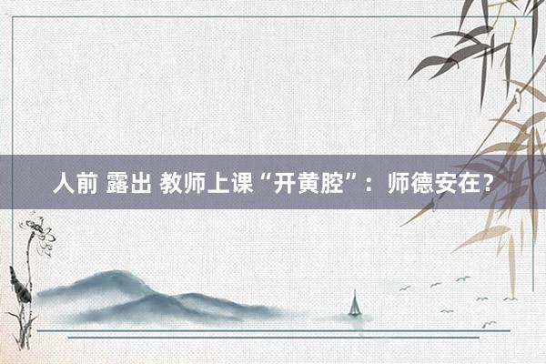 人前 露出 教师上课“开黄腔”：师德安在？