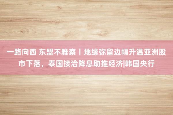 一路向西 东盟不雅察丨地缘弥留边幅升温亚洲股市下落，泰国接洽降息助推经济|韩国央行