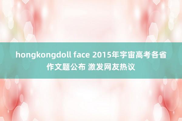 hongkongdoll face 2015年宇宙高考各省作文题公布 激发网友热议