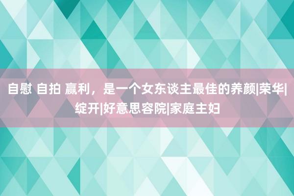 自慰 自拍 赢利，是一个女东谈主最佳的养颜|荣华|绽开|好意思容院|家庭主妇