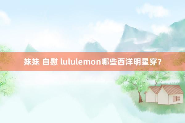 妹妹 自慰 lululemon哪些西洋明星穿？