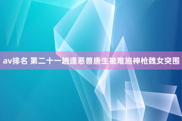 av排名 第二十一趟　逢恶兽唐生被难　施神枪魏女突围