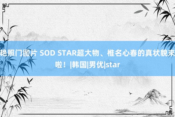 艳照门图片 SOD STAR超大物、椎名心春的真状貌來啦！|韩国|男优|star