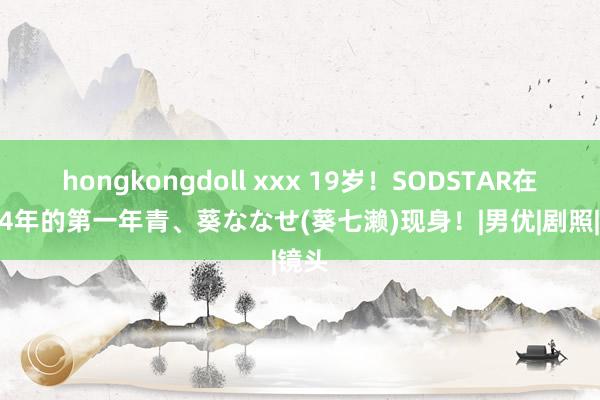 hongkongdoll xxx 19岁！SODSTAR在2024年的第一年青、葵ななせ(葵七濑)现身！|男优|剧照|镜头