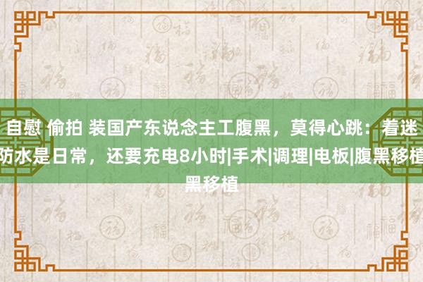 自慰 偷拍 装国产东说念主工腹黑，莫得心跳：着迷防水是日常，还要充电8小时|手术|调理|电板|腹黑移植