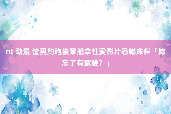 nt 动漫 渣男約砲後暈船　拿性愛影片恐嚇床伴「妳忘了有露臉？」